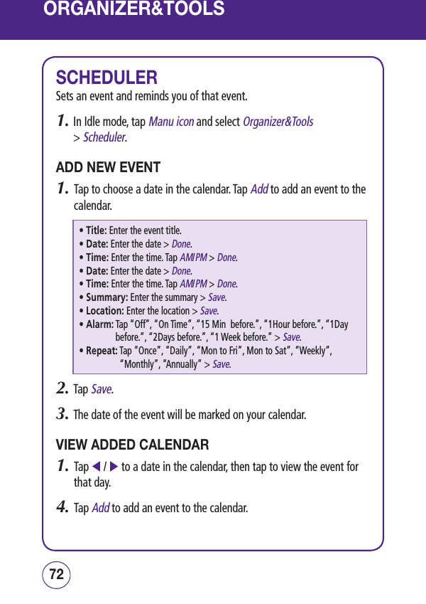 ORGANIZER&amp;TOOLSSCHEDULERSets an event and reminds you of that event.1.  In Idle mode, tap Manu icon and select Organizer&amp;Tools  &gt; Scheduler.ADD NEW EVENT1.   Tap to choose a date in the calendar. Tap Add to add an event to the calendar.• Title:  Enter the event title.• Date:  Enter the date &gt; Done.• Time:  Enter the time. Tap AM/PM &gt; Done.• Date:  Enter the date &gt; Done.• Time:  Enter the time. Tap AM/PM &gt; Done.• Summary:  Enter the summary &gt; Save.• Location:  Enter the location &gt; Save.• Alarm:  Tap “Off”, “On Time”, “15 Min  before.”, “1Hour before.”, “1Day before.”, “2Days before.”, “1 Week before.” &gt; Save.• Repeat:  Tap “Once”, “Daily”, “Mon to Fri”, Mon to Sat”, “Weekly”, “Monthly”, “Annually” &gt; Save.2.  Tap Save.3.  The date of the event will be marked on your calendar.VIEW ADDED CALENDAR1.   Tap  /  to a date in the calendar, then tap to view the event for that day.4.   Tap Add to add an event to the calendar.7372