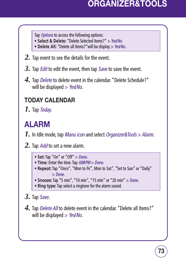 7372ORGANIZER&amp;TOOLSTap Options to access the following options:• Select &amp; Delete:  “Delete Selected Items?“ &gt; Yes/No.• Delete All:  “Delete all Items?“will be display &gt; Yes/No.2.   Tap event to see the details for the event.3.   Tap Edit to edit the event, then tap Save to save the event.4.   Tap Delete to delete event in the calendar. “Delete Schedule?”  will be displayed &gt; Yes/No.TODAY CALENDAR1.   Tap Today.ALARM1.  In Idle mode, tap Manu icon and select Organizer&amp;Tools &gt; Alarm.2.  Tap Add to set a new alarm.• Set:  Tap “On“ or “Off“ &gt; Done.• Time:  Enter the time. Tap AM/PM &gt; Done.• Repeat:  Tap “Once”, “Mon to Fri”, Mon to Sat”, “Set to Sun” or “Daily” &gt; Done.• Snooze:  Tap “5 min“, “10 min“, “15 min“ or “20 min“ &gt; Done.• Ring type:  Tap select a ringtone for the alarm sound.3.  Tap Save.4.  Tap Delete All to delete event in the calendar. “Delete all Items?” will be displayed &gt; Yes/No.