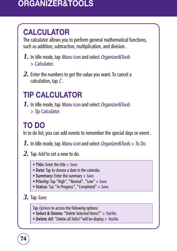 ORGANIZER&amp;TOOLSCALCULATORThe calculator allows you to perform general mathematical functions, such as addition, subtraction, multiplication, and division.1.  In Idle mode, tap Manu icon and select Organizer&amp;Tools  &gt; Calculator.2.  Enter the numbers to get the value you want. To cancel a calculation, tap C .TIP CALCULATOR1.  In Idle mode, tap Manu icon and select Organizer&amp;Tools  &gt; Tip Calculator.TO DOIn to do list, you can add events to remember the special days or event .1.  In Idle mode, tap Manu icon and select Organizer&amp;Tools &gt; To Do.2.  Tap Add to set a new to do.• Title:  Enter the title &gt; Save.• Date:  Tap to choose a date in the calendar. • Summary:  Enter the summary &gt; Save.• Priority:  Tap “High”, “Normal”, “Low” &gt; Save.• Status:  Tap “In Progress”, “Completed” &gt; Save.3.  Tap Save.Tap Options to access the following options:• Select &amp; Delete:  “Delete Selected Items?“ &gt; Yes/No.• Delete All:  “Delete all ToDo?“will be display &gt; Yes/No.7574