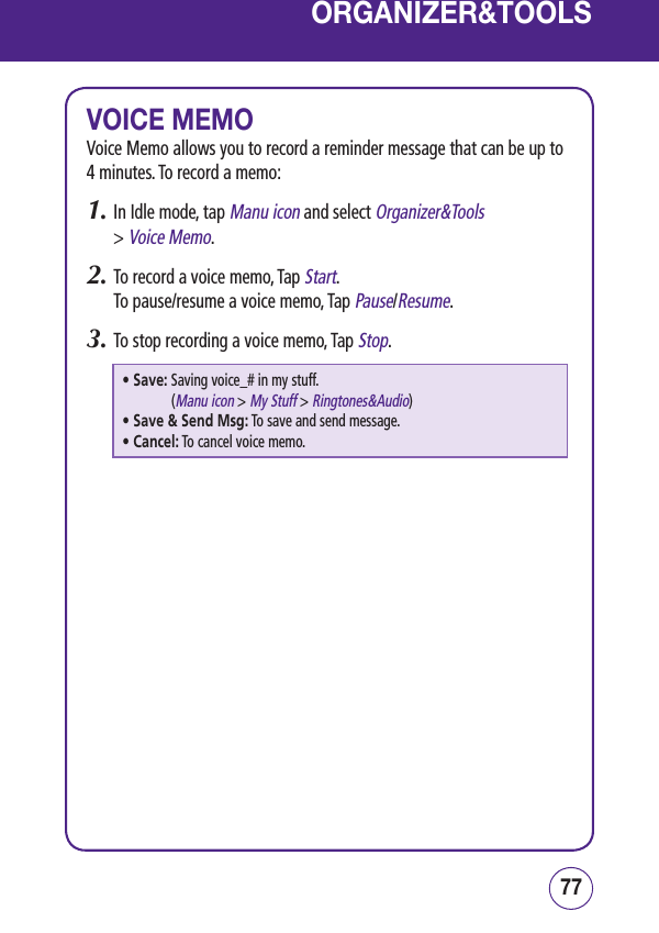 7776ORGANIZER&amp;TOOLSVOICE MEMOVoice Memo allows you to record a reminder message that can be up to 4 minutes. To record a memo:1.  In Idle mode, tap Manu icon and select Organizer&amp;Tools  &gt; Voice Memo.2.  To record a voice memo, Tap Start.   To pause/resume a voice memo, Tap Pause/Resume.3.  To stop recording a voice memo, Tap Stop. • Save:  Saving voice_# in my stuff.  (Manu icon &gt; My Stuff &gt; Ringtones&amp;Audio)• Save &amp; Send Msg:  To save and send message.• Cancel:  To cancel voice memo.