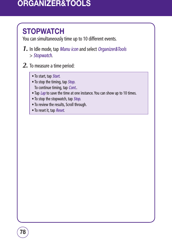 ORGANIZER&amp;TOOLSSTOPWATCHYou can simultaneously time up to 10 different events.1.  In Idle mode, tap Manu icon and select Organizer&amp;Tools  &gt; Stopwatch.2.  To measure a time period:• To start, tap Start.•  To stop the timing, tap Stop. To continue timing, tap Cont..•  Tap Lap to save the time at one instance. You can show up to 10 times.• To stop the stopwatch, tap Stop.• To review the results, Scroll through.• To reset it, tap Reset.7978