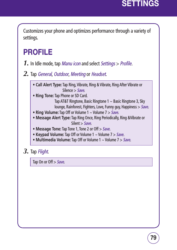 7978SETTINGSCustomizes your phone and optimizes performance through a variety of settings.PROFILE1.  In Idle mode, tap Manu icon and select Settings &gt; Profile.2.  Tap General, Outdoor, Meeting or Headset.• Call Alert Type:  Tap Ring, Vibrate, Ring &amp; Vibrate, Ring After Vibrate or Silence &gt; Save.• Ring Tone:  Tap Phone or SD Card. Tap AT&amp;T Ringtone, Basic Ringtone 1 ~ Basic Ringtone 3, Sky lounge, Rainforest, Fighters, Love, Funny guy, Happiness &gt; Save.• Ring Volume:  Tap Off or Volume 1 ~ Volume 7 &gt; Save.• Message Alert Type:  Tap Ring Once, Ring Periodically, Ring &amp;Vibrate or Silent &gt; Save.• Message Tone:  Tap Tone 1, Tone 2 or Off &gt; Save.• Keypad Volume:  Tap Off or Volume 1 ~ Volume 7 &gt; Save.• Multimedia Volume:  Tap Off or Volume 1 ~ Volume 7 &gt; Save.3.  Tap Flight.Tap On or Off &gt; Save.