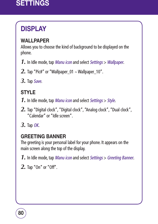SETTINGSDISPLAYWALLPAPERAllows you to choose the kind of background to be displayed on the phone.1.  In Idle mode, tap Manu icon and select Settings &gt; Wallpaper.2.  Tap “Pic#” or “Wallpaper_01 ~ Wallpaper_10”.3.  Tap Save.STYLE1.  In Idle mode, tap Manu icon and select Settings &gt; Style.2.  Tap “Digital clock”, “Digital clock”, “Analog clock”, “Dual clock”, “Calendar” or “Idle screen”.3.  Tap OK.GREETING BANNERThe greeting is your personal label for your phone. It appears on the main screen along the top of the display.1.  In Idle mode, tap Manu icon and select Settings &gt; Greeting Banner.2.  Tap “On” or “Off”.8180