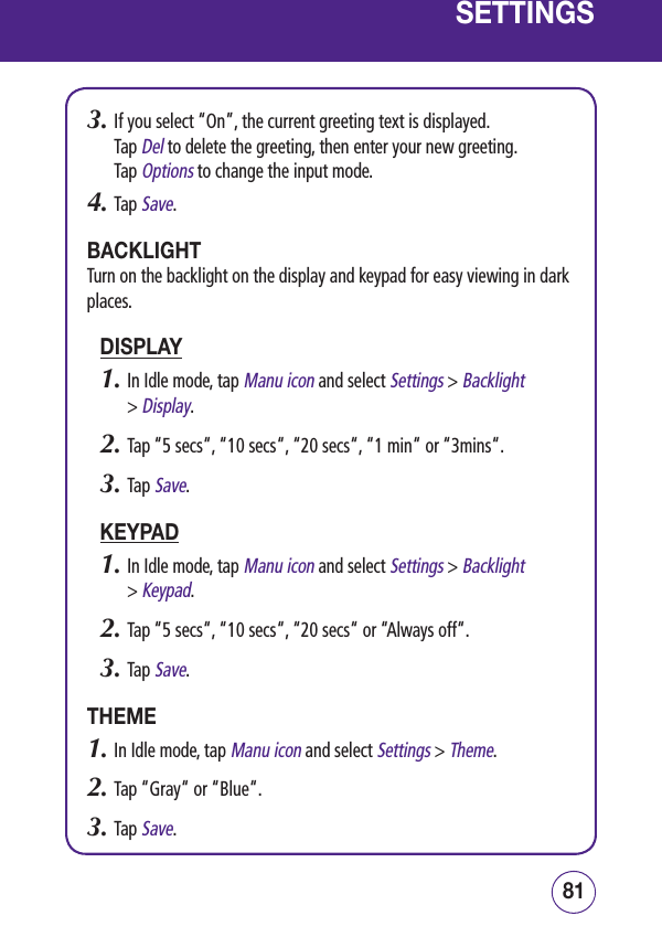 8180SETTINGS3.  If you select “On”, the current greeting text is displayed.  Tap Del to delete the greeting, then enter your new greeting.  Tap Options to change the input mode.4.  Tap Save.BACKLIGHTTurn on the backlight on the display and keypad for easy viewing in dark places.DISPLAY1.  In Idle mode, tap Manu icon and select Settings &gt; Backlight  &gt; Display.2.  Tap “5 secs“, “10 secs“, “20 secs“, “1 min“ or “3mins“.3.  Tap Save.KEYPAD1.  In Idle mode, tap Manu icon and select Settings &gt; Backlight  &gt; Keypad.2.  Tap “5 secs“, “10 secs“, “20 secs“ or “Always off“.3.  Tap Save.THEME1.  In Idle mode, tap Manu icon and select Settings &gt; Theme.2.  Tap “Gray“ or “Blue“.3.  Tap Save.