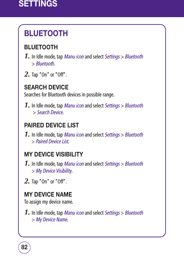 SETTINGSBLUETOOTHBLUETOOTH1.  In Idle mode, tap Manu icon and select Settings &gt; Bluetooth  &gt; Bluetooth.2.  Tap “On” or “Off”.SEARCH DEVICESearches for Bluetooth devices in possible range.1.  In Idle mode, tap Manu icon and select Settings &gt; Bluetooth  &gt; Search Device.PAIRED DEVICE LIST1.  In Idle mode, tap Manu icon and select Settings &gt; Bluetooth  &gt; Paired Device List.MY DEVICE VISIBILITY1.  In Idle mode, tap Manu icon and select Settings &gt; Bluetooth  &gt; My Device Visibility.2.  Tap “On” or “Off”.MY DEVICE NAMETo assign my device name.1.  In Idle mode, tap Manu icon and select Settings &gt; Bluetooth &gt; My Device Name.8382