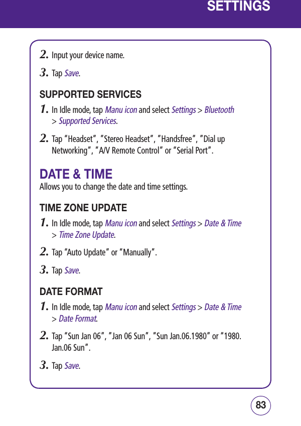 8382SETTINGS2.  Input your device name.3.  Tap Save.SUPPORTED SERVICES1.  In Idle mode, tap Manu icon and select Settings &gt; Bluetooth  &gt; Supported Services.2.  Tap “Headset”, ”Stereo Headset”, ”Handsfree”, ”Dial up Networking”, ”A/V Remote Control” or “Serial Port”.DATE &amp; TIMEAllows you to change the date and time settings.TIME ZONE UPDATE1.  In Idle mode, tap Manu icon and select Settings &gt; Date &amp; Time  &gt; Time Zone Update.2.  Tap “Auto Update” or “Manually”.3.  Tap Save.DATE FORMAT1.  In Idle mode, tap Manu icon and select Settings &gt; Date &amp; Time  &gt; Date Format.2.  Tap “Sun Jan 06”, ”Jan 06 Sun”, ”Sun Jan.06.1980” or “1980.Jan.06 Sun”.3.  Tap Save.