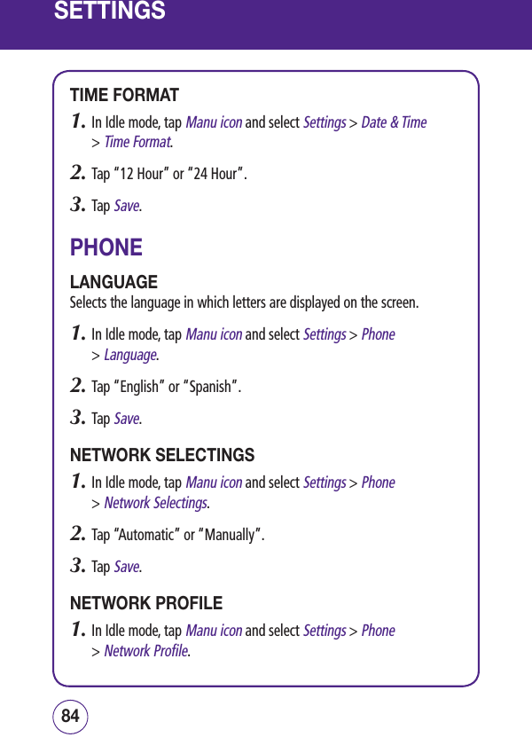 SETTINGSTIME FORMAT1.  In Idle mode, tap Manu icon and select Settings &gt; Date &amp; Time  &gt; Time Format.2.  Tap “12 Hour” or “24 Hour”.3.  Tap Save.PHONELANGUAGESelects the language in which letters are displayed on the screen.1.  In Idle mode, tap Manu icon and select Settings &gt; Phone  &gt; Language.2.  Tap “English” or “Spanish”.3.  Tap Save.NETWORK SELECTINGS1.  In Idle mode, tap Manu icon and select Settings &gt; Phone  &gt; Network Selectings.2.  Tap “Automatic” or “Manually”.3.  Tap Save.NETWORK PROFILE1.  In Idle mode, tap Manu icon and select Settings &gt; Phone  &gt; Network Profile.8584