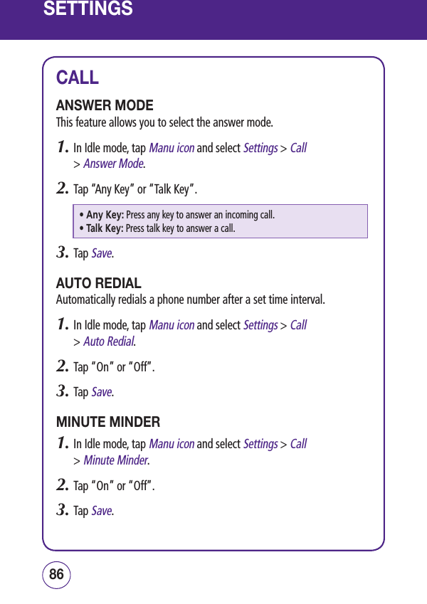 SETTINGSCALLANSWER MODEThis feature allows you to select the answer mode.1.  In Idle mode, tap Manu icon and select Settings &gt; Call  &gt; Answer Mode.2.  Tap “Any Key” or “Talk Key”.• Any Key:  Press any key to answer an incoming call.• Talk Key:  Press talk key to answer a call.3.  Tap Save.AUTO REDIALAutomatically redials a phone number after a set time interval.1.  In Idle mode, tap Manu icon and select Settings &gt; Call  &gt; Auto Redial.2.  Tap “On” or “Off”.3.  Tap Save.MINUTE MINDER1.  In Idle mode, tap Manu icon and select Settings &gt; Call  &gt; Minute Minder.2.  Tap “On” or “Off”.3.  Tap Save.8786