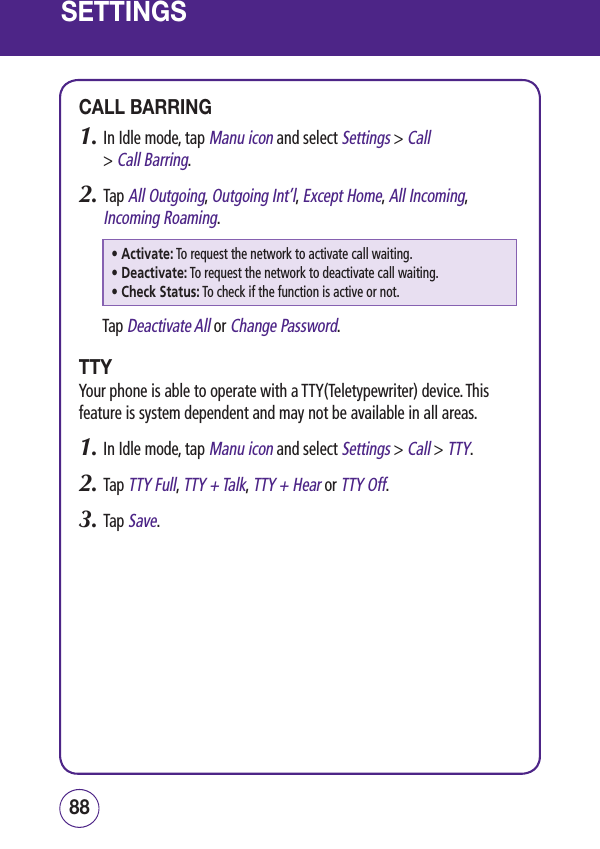 SETTINGSCALL BARRING1.  In Idle mode, tap Manu icon and select Settings &gt; Call  &gt; Call Barring.2.  Tap All Outgoing, Outgoing Int’l, Except Home, All Incoming, Incoming Roaming.• Activate:  To request the network to activate call waiting.• Deactivate:  To request the network to deactivate call waiting.• Check Status:  To check if the function is active or not.Tap Deactivate All or Change Password.TTYYour phone is able to operate with a TTY(Teletypewriter) device. This feature is system dependent and may not be available in all areas.1.  In Idle mode, tap Manu icon and select Settings &gt; Call &gt; TTY.2.  Tap TTY Full, TTY + Talk, TTY + Hear or TTY Off.3.  Tap Save.8988