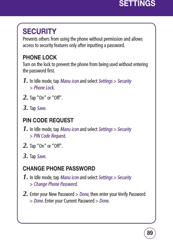 8988SETTINGSSECURITYPrevents others from using the phone without permission and allows access to security features only after inputting a password.PHONE LOCKTurn on the lock to prevent the phone from being used without entering the password first.1.  In Idle mode, tap Manu icon and select Settings &gt; Security  &gt; Phone Lock.2.  Tap “On” or “Off”.3.  Tap Save.PIN CODE REQUEST1.  In Idle mode, tap Manu icon and select Settings &gt; Security  &gt; PIN Code Request.2.  Tap “On” or “Off”.3.  Tap Save.CHANGE PHONE PASSWORD1.  In Idle mode, tap Manu icon and select Settings &gt; Security  &gt; Change Phone Password.2.  Enter your New Password &gt; Done, then enter your Verify Password  &gt; Done. Enter your Current Password &gt; Done.