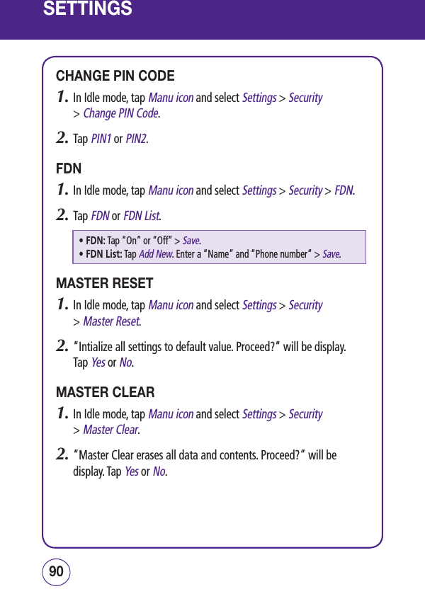 SETTINGSCHANGE PIN CODE1.  In Idle mode, tap Manu icon and select Settings &gt; Security  &gt; Change PIN Code.2.  Tap PIN1 or PIN2.FDN1.  In Idle mode, tap Manu icon and select Settings &gt; Security &gt; FDN.2.  Tap FDN or FDN List.• FDN:  Tap “On” or “Off” &gt; Save.• FDN List:  Tap Add New. Enter a “Name” and “Phone number“ &gt; Save.MASTER RESET1.  In Idle mode, tap Manu icon and select Settings &gt; Security  &gt; Master Reset.2.  “Intialize all settings to default value. Proceed?“ will be display.  Tap Yes or No.MASTER CLEAR1.  In Idle mode, tap Manu icon and select Settings &gt; Security  &gt; Master Clear.2.  “Master Clear erases all data and contents. Proceed?“ will be display. Tap Yes or No.9190