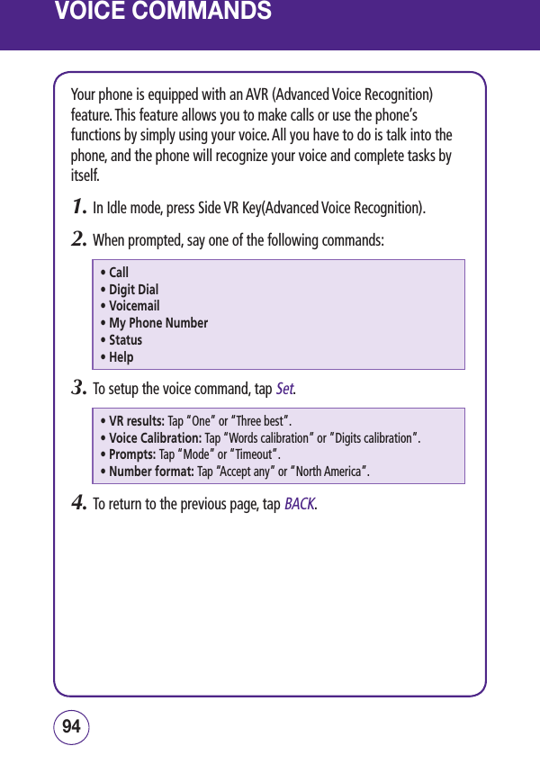 VOICE COMMANDSYour phone is equipped with an AVR (Advanced Voice Recognition) feature. This feature allows you to make calls or use the phone’s functions by simply using your voice. All you have to do is talk into the phone, and the phone will recognize your voice and complete tasks by itself.1.  In Idle mode, press Side VR Key(Advanced Voice Recognition).2.  When prompted, say one of the following commands:• Call• Digit Dial• Voicemail• My Phone Number• Status• Help3.  To setup the voice command, tap Set.• VR results: Tap “One” or “Three best”.• Voice Calibration: Tap “Words calibration” or ”Digits calibration”.• Prompts: Tap “Mode” or “Timeout”.• Number format: Tap “Accept any” or “North America”.4.  To return to the previous page, tap BACK.9594