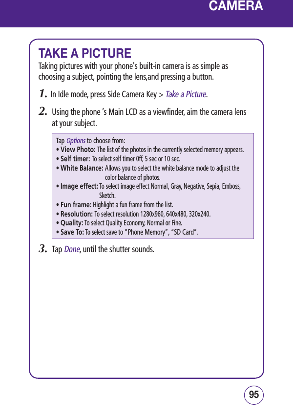 9594CAMERATAKE A PICTURETaking pictures with your phone&apos;s built-in camera is as simple as choosing a subject, pointing the lens,and pressing a button.1.  In Idle mode, press Side Camera Key &gt; Take a Picture.2.  Using the phone ’s Main LCD as a viewfinder, aim the camera lens at your subject.Tap Options to choose from:• View Photo: The list of the photos in the currently selected memory appears.• Self timer: To select self timer 0ff, 5 sec or 10 sec.• White Balance:  Allows you to select the white balance mode to adjust the color balance of photos.• Image effect:  To select image effect Normal, Gray, Negative, Sepia, Emboss, Sketch.• Fun frame: Highlight a fun frame from the list.• Resolution:  To select resolution 1280x960, 640x480, 320x240.• Quality: To select Quality Economy, Normal or Fine.• Save To:  To select save to “Phone Memory”, “SD Card”.3.  Tap Done, until the shutter sounds.