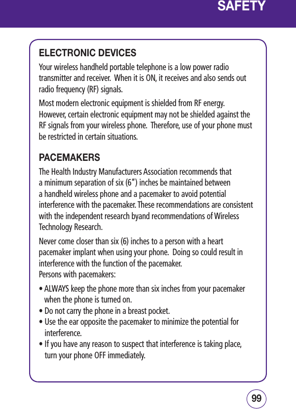 9998SAFETYELECTRONIC DEVICESYour wireless handheld portable telephone is a low power radio transmitter and receiver.  When it is ON, it receives and also sends out radio frequency (RF) signals.Most modern electronic equipment is shielded from RF energy.  However, certain electronic equipment may not be shielded against the RF signals from your wireless phone.  Therefore, use of your phone must be restricted in certain situations.PACEMAKERSThe Health Industry Manufacturers Association recommends that a minimum separation of six (6”) inches be maintained between a handheld wireless phone and a pacemaker to avoid potential interference with the pacemaker. These recommendations are consistent with the independent research byand recommendations of Wireless Technology Research. Never come closer than six (6) inches to a person with a heart pacemaker implant when using your phone.  Doing so could result in interference with the function of the pacemaker.Persons with pacemakers:•  ALWAYS keep the phone more than six inches from your pacemaker when the phone is turned on.• Do not carry the phone in a breast pocket.•  Use the ear opposite the pacemaker to minimize the potential for interference.•  If you have any reason to suspect that interference is taking place, turn your phone OFF immediately.