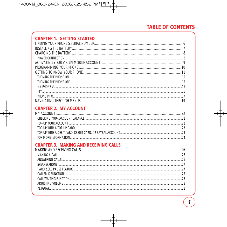 1TABLE OF CONTENTSCHAPTER 1.  GETTING STARTEDFINDING YOUR PHONE’S SERIAL NUMBER.....................................................................................................6INSTALLING THE BATTERY..............................................................................................................................7CHARGING THE BATTERY...............................................................................................................................8POWER CONNECTION..........................................................................................................................................................8ACTIVATING YOUR VIRGIN MOBILE ACCOUNT..............................................................................................9PROGRAMMING YOUR PHONE ....................................................................................................................10GETTING TO KNOW YOUR PHONE................................................................................................................11TURNING THE PHONE ON..................................................................................................................................................15TURNING THE PHONE OFF.................................................................................................................................................15MY PHONE #......................................................................................................................................................................16TTY.....................................................................................................................................................................................16PHONE INFO.......................................................................................................................................................................17NAVIGATING THROUGH MENUS..................................................................................................................19CHAPTER 2.  MY ACCOUNTMY ACCOUNT...............................................................................................................................................22CHECKING YOUR ACCOUNT BALANCE..............................................................................................................................22TOP-UP YOUR ACCOUNT...................................................................................................................................................22TOP-UP WITH A TOP-UP CARD ..........................................................................................................................................23TOP-UP WITH A DEBIT CARD, CREDIT CARD, OR PAYPAL ACCOUNT................................................................................23FOR MORE INFORMATION.................................................................................................................................................24CHAPTER 3.  MAKING AND RECEIVING CALLSMAKING AND RECEIVING CALLS..................................................................................................................26MAKING A CALL.................................................................................................................................................................26ANSWERING CALLS............................................................................................................................................................26SPEAKERPHONE.................................................................................................................................................................27HARD/2.SEC PAUSE FEATURE............................................................................................................................................27CALLER ID FUNCTION ........................................................................................................................................................27CALL WAITING FUNCTION.................................................................................................................................................28ADJUSTING VOLUME .........................................................................................................................................................28KEYGUARD.........................................................................................................................................................................28