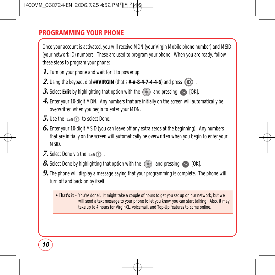 PROGRAMMING YOUR PHONE10Once your account is activated, you will receive MDN (your Virgin Mobile phone number) and MSID(your network ID) numbers.  These are used to program your phone.  When you are ready, followthese steps to program your phone:1.Turn on your phone and wait for it to power up.2.Using the keypad, dial ##VIRGIN (that&apos;s #-#-8-4-7-4-4-6) and press            .3.Select Edit by highlighting that option with the           and pressing          [OK].4.Enter your 10-digit MDN.  Any numbers that are initially on the screen will automatically be overwritten when you begin to enter your MDN.5.Use the               to select Done.6.Enter your 10-digit MSID (you can leave off any extra zeros at the beginning).  Any numbers that are initially on the screen will automatically be overwritten when you begin to enter your MSID.7.Select Done via the               .8.Select Done by highlighting that option with the            and pressing          [OK].9.The phone will display a message saying that your programming is complete.  The phone will turn off and back on by itself.• That’s it – You&apos;re done!.  It might take a couple of hours to get you set up on our network, but wewill send a text message to your phone to let you know you can start talking.  Also, it maytake up to 4 hours for VirginXL, voicemail, and Top-Up features to come online.