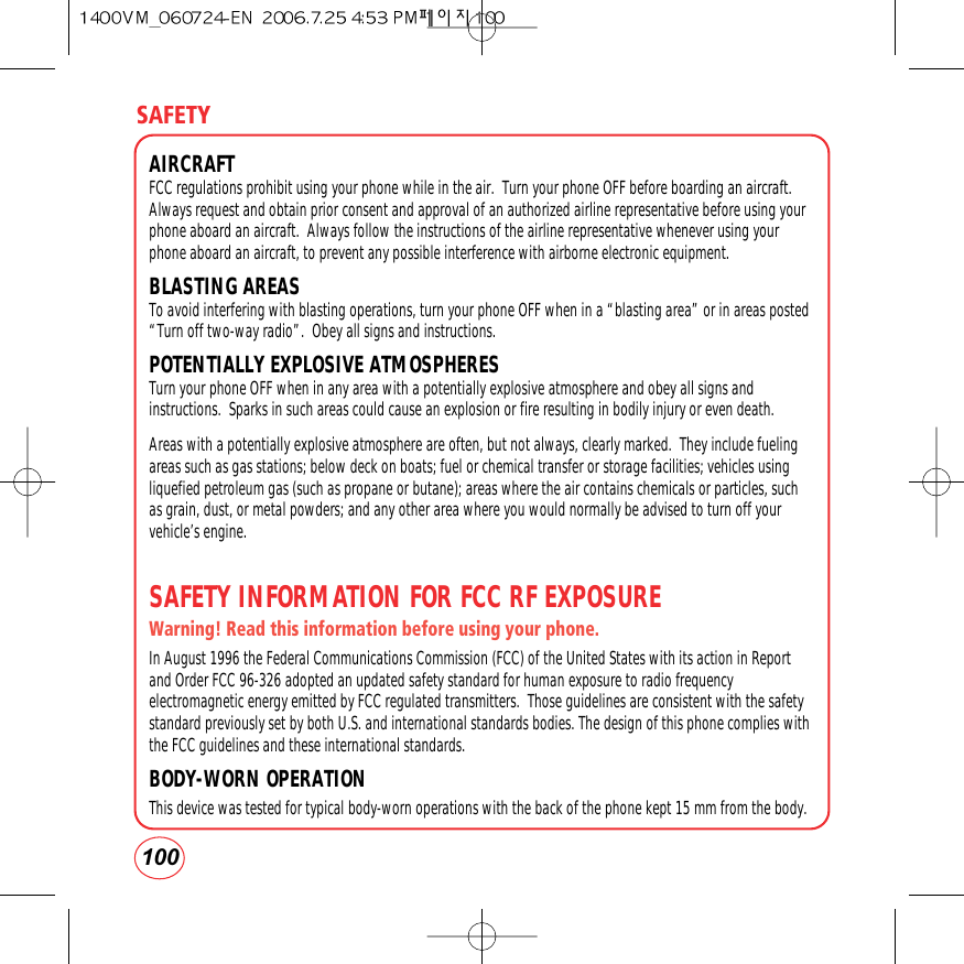 SAFETY100AIRCRAFTFCC regulations prohibit using your phone while in the air.  Turn your phone OFF before boarding an aircraft.Always request and obtain prior consent and approval of an authorized airline representative before using yourphone aboard an aircraft.  Always follow the instructions of the airline representative whenever using yourphone aboard an aircraft, to prevent any possible interference with airborne electronic equipment.BLASTING AREAS To avoid interfering with blasting operations, turn your phone OFF when in a “blasting area” or in areas posted“Turn off two-way radio”.  Obey all signs and instructions.POTENTIALLY EXPLOSIVE ATMOSPHERESTurn your phone OFF when in any area with a potentially explosive atmosphere and obey all signs andinstructions.  Sparks in such areas could cause an explosion or fire resulting in bodily injury or even death.Areas with a potentially explosive atmosphere are often, but not always, clearly marked.  They include fuelingareas such as gas stations; below deck on boats; fuel or chemical transfer or storage facilities; vehicles usingliquefied petroleum gas (such as propane or butane); areas where the air contains chemicals or particles, suchas grain, dust, or metal powders; and any other area where you would normally be advised to turn off yourvehicle’s engine.SAFETY INFORMATION FOR FCC RF EXPOSUREWarning! Read this information before using your phone.In August 1996 the Federal Communications Commission (FCC) of the United States with its action in Reportand Order FCC 96-326 adopted an updated safety standard for human exposure to radio frequencyelectromagnetic energy emitted by FCC regulated transmitters.  Those guidelines are consistent with the safetystandard previously set by both U.S. and international standards bodies. The design of this phone complies withthe FCC guidelines and these international standards.BODY-WORN OPERATIONThis device was tested for typical body-worn operations with the back of the phone kept 15 mm from the body.