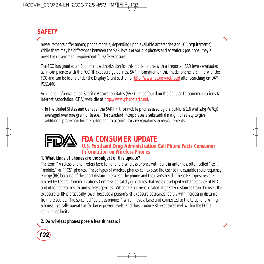 SAFETY102measurements differ among phone models, depending upon available accessories and FCC requirements).While there may be differences between the SAR levels of various phones and at various positions, they allmeet the government requirement for safe exposure. The FCC has granted an Equipment Authorization for this model phone with all reported SAR levels evaluatedas in compliance with the FCC RF exposure guidelines. SAR information on this model phone is on file with theFCC and can be found under the Display Grant section of http://www.fcc.gov/oet/fccid after searching on O6Y-PCS1400.Additional information on Specific Absorption Rates (SAR) can be found on the Cellular Telecommunications &amp;Internet Association (CTIA) web-site at http://www.phonefacts.net. *In the United States and Canada, the SAR limit for mobile phones used by the public is 1.6 watts/kg (W/kg)averaged over one gram of tissue.  The standard incorporates a substantial margin of safety to giveadditional protection for the public and to account for any variations in measurements.FDA CONSUMER UPDATEU.S. Food and Drug Administration Cell Phone Facts Consumer        Information on Wireless Phones1. What kinds of phones are the subject of this update?The term “wireless phone” refers here to handheld wireless phones with built-in antennas, often called “cell,”“mobile,” or “PCS” phones.  These types of wireless phones can expose the user to measurable radiofrequencyenergy (RF) because of the short distance between the phone and the user’s head.  These RF exposures arelimited by Federal Communications Commission safety guidelines that were developed with the advice of FDAand other federal health and safety agencies.  When the phone is located at greater distances from the user, theexposure to RF is drastically lower because a person&apos;s RF exposure decreases rapidly with increasing distancefrom the source.  The so-called &quot;cordless phones,&quot; which have a base unit connected to the telephone wiring ina house, typically operate at far lower power levels, and thus produce RF exposures well within the FCC&apos;scompliance limits.2. Do wireless phones pose a health hazard?