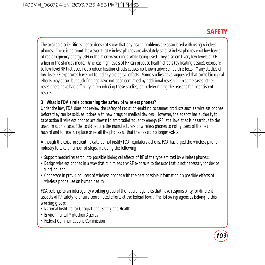 103SAFETYThe available scientific evidence does not show that any health problems are associated with using wirelessphones.  There is no proof, however, that wireless phones are absolutely safe. Wireless phones emit low levelsof radiofrequency energy (RF) in the microwave range while being used. They also emit very low levels of RFwhen in the standby mode.  Whereas high levels of RF can produce health effects (by heating tissue), exposureto low level RF that does not produce heating effects causes no known adverse health effects.  Many studies oflow level RF exposures have not found any biological effects.  Some studies have suggested that some biologicaleffects may occur, but such findings have not been confirmed by additional research.  In some cases, otherresearchers have had difficulty in reproducing those studies, or in determining the reasons for inconsistentresults.3 . What is FDA&apos;s role concerning the safety of wireless phones?Under the law, FDA does not review the safety of radiation-emitting consumer products such as wireless phonesbefore they can be sold, as it does with new drugs or medical devices.  However, the agency has authority totake action if wireless phones are shown to emit radiofrequency energy (RF) at a level that is hazardous to theuser.  In such a case, FDA could require the manufacturers of wireless phones to notify users of the healthhazard and to repair, replace or recall the phones so that the hazard no longer exists.Although the existing scientific data do not justify FDA regulatory actions, FDA has urged the wireless phoneindustry to take a number of steps, including the following:• Support needed research into possible biological effects of RF of the type emitted by wireless phones; • Design wireless phones in a way that minimizes any RF exposure to the user that is not necessary for devicefunction; and • Cooperate in providing users of wireless phones with the best possible information on possible effects ofwireless phone use on human health FDA belongs to an interagency working group of the federal agencies that have responsibility for differentaspects of RF safety to ensure coordinated efforts at the federal level.  The following agencies belong to thisworking group:• National Institute for Occupational Safety and Health • Environmental Protection Agency • Federal Communications Commission 