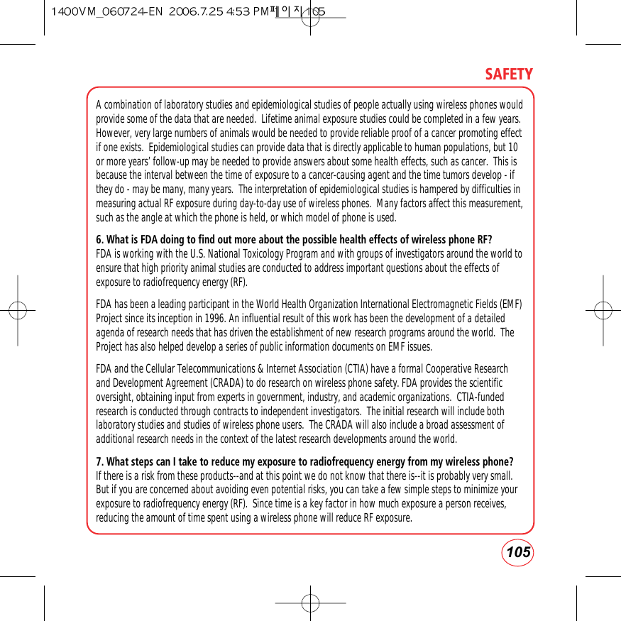 105SAFETYA combination of laboratory studies and epidemiological studies of people actually using wireless phones wouldprovide some of the data that are needed.  Lifetime animal exposure studies could be completed in a few years.However, very large numbers of animals would be needed to provide reliable proof of a cancer promoting effectif one exists.  Epidemiological studies can provide data that is directly applicable to human populations, but 10or more years’ follow-up may be needed to provide answers about some health effects, such as cancer.  This isbecause the interval between the time of exposure to a cancer-causing agent and the time tumors develop - ifthey do - may be many, many years.  The interpretation of epidemiological studies is hampered by difficulties inmeasuring actual RF exposure during day-to-day use of wireless phones.  Many factors affect this measurement,such as the angle at which the phone is held, or which model of phone is used.6. What is FDA doing to find out more about the possible health effects of wireless phone RF?FDA is working with the U.S. National Toxicology Program and with groups of investigators around the world toensure that high priority animal studies are conducted to address important questions about the effects ofexposure to radiofrequency energy (RF).FDA has been a leading participant in the World Health Organization International Electromagnetic Fields (EMF)Project since its inception in 1996. An influential result of this work has been the development of a detailedagenda of research needs that has driven the establishment of new research programs around the world.  TheProject has also helped develop a series of public information documents on EMF issues.FDA and the Cellular Telecommunications &amp; Internet Association (CTIA) have a formal Cooperative Researchand Development Agreement (CRADA) to do research on wireless phone safety. FDA provides the scientificoversight, obtaining input from experts in government, industry, and academic organizations.  CTIA-fundedresearch is conducted through contracts to independent investigators.  The initial research will include bothlaboratory studies and studies of wireless phone users.  The CRADA will also include a broad assessment ofadditional research needs in the context of the latest research developments around the world.7. What steps can I take to reduce my exposure to radiofrequency energy from my wireless phone?If there is a risk from these products--and at this point we do not know that there is--it is probably very small.But if you are concerned about avoiding even potential risks, you can take a few simple steps to minimize yourexposure to radiofrequency energy (RF).  Since time is a key factor in how much exposure a person receives,reducing the amount of time spent using a wireless phone will reduce RF exposure.