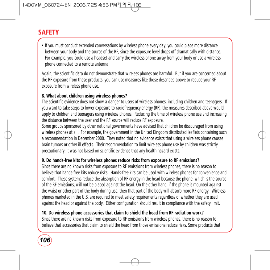 SAFETY106• If you must conduct extended conversations by wireless phone every day, you could place more distancebetween your body and the source of the RF, since the exposure level drops off dramatically with distance.For example, you could use a headset and carry the wireless phone away from your body or use a wirelessphone connected to a remote antenna Again, the scientific data do not demonstrate that wireless phones are harmful.  But if you are concerned aboutthe RF exposure from these products, you can use measures like those described above to reduce your RFexposure from wireless phone use.8. What about children using wireless phones?The scientific evidence does not show a danger to users of wireless phones, including children and teenagers.  Ifyou want to take steps to lower exposure to radiofrequency energy (RF), the measures described above wouldapply to children and teenagers using wireless phones.  Reducing the time of wireless phone use and increasingthe distance between the user and the RF source will reduce RF exposure.Some groups sponsored by other national governments have advised that children be discouraged from usingwireless phones at all.  For example, the government in the United Kingdom distributed leaflets containing sucha recommendation in December 2000.  They noted that no evidence exists that using a wireless phone causesbrain tumors or other ill effects.  Their recommendation to limit wireless phone use by children was strictlyprecautionary; it was not based on scientific evidence that any health hazard exists.9. Do hands-free kits for wireless phones reduce risks from exposure to RF emissions?Since there are no known risks from exposure to RF emissions from wireless phones, there is no reason tobelieve that hands-free kits reduce risks.  Hands-free kits can be used with wireless phones for convenience andcomfort.  These systems reduce the absorption of RF energy in the head because the phone, which is the sourceof the RF emissions, will not be placed against the head. On the other hand, if the phone is mounted againstthe waist or other part of the body during use, then that part of the body will absorb more RF energy.  Wirelessphones marketed in the U.S. are required to meet safety requirements regardless of whether they are usedagainst the head or against the body.  Either configuration should result in compliance with the safety limit.10. Do wireless phone accessories that claim to shield the head from RF radiation work?Since there are no known risks from exposure to RF emissions from wireless phones, there is no reason tobelieve that accessories that claim to shield the head from those emissions reduce risks. Some products that