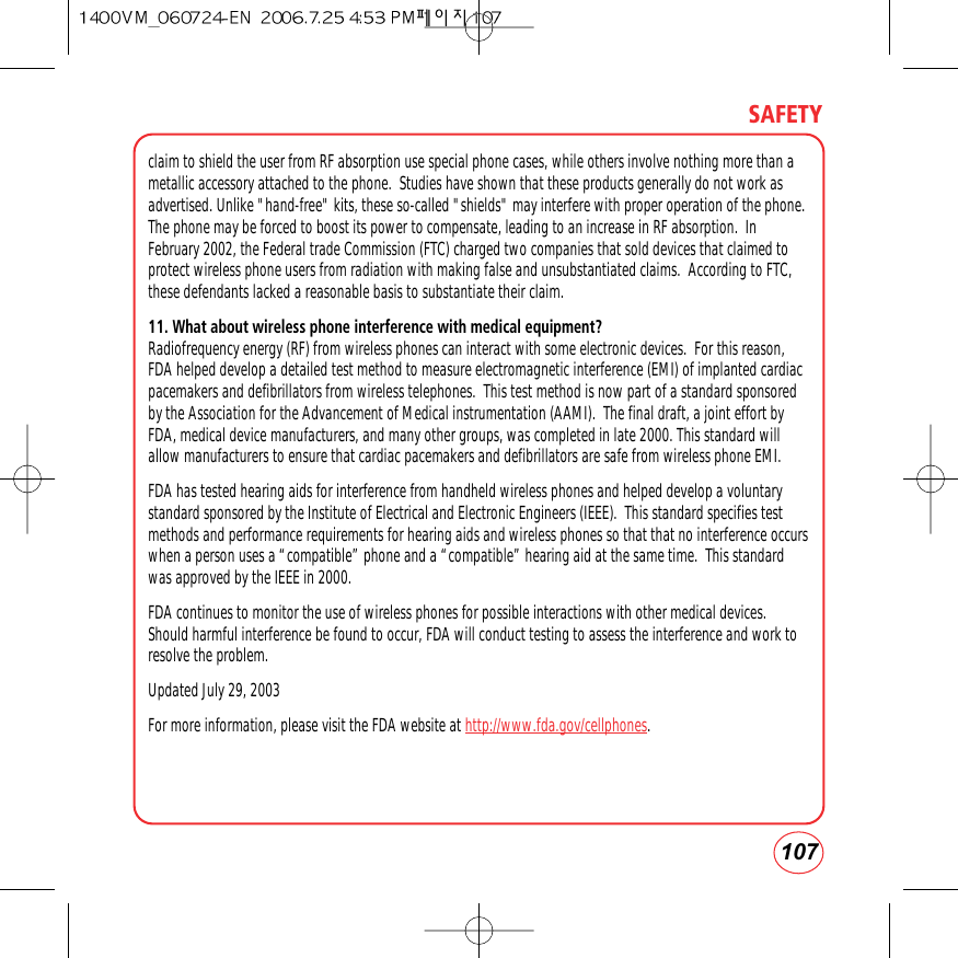 107SAFETYclaim to shield the user from RF absorption use special phone cases, while others involve nothing more than ametallic accessory attached to the phone.  Studies have shown that these products generally do not work asadvertised. Unlike &quot;hand-free&quot; kits, these so-called &quot;shields&quot; may interfere with proper operation of the phone.The phone may be forced to boost its power to compensate, leading to an increase in RF absorption.  InFebruary 2002, the Federal trade Commission (FTC) charged two companies that sold devices that claimed toprotect wireless phone users from radiation with making false and unsubstantiated claims.  According to FTC,these defendants lacked a reasonable basis to substantiate their claim.11. What about wireless phone interference with medical equipment?Radiofrequency energy (RF) from wireless phones can interact with some electronic devices.  For this reason,FDA helped develop a detailed test method to measure electromagnetic interference (EMI) of implanted cardiacpacemakers and defibrillators from wireless telephones.  This test method is now part of a standard sponsoredby the Association for the Advancement of Medical instrumentation (AAMI).  The final draft, a joint effort byFDA, medical device manufacturers, and many other groups, was completed in late 2000. This standard willallow manufacturers to ensure that cardiac pacemakers and defibrillators are safe from wireless phone EMI.FDA has tested hearing aids for interference from handheld wireless phones and helped develop a voluntarystandard sponsored by the Institute of Electrical and Electronic Engineers (IEEE).  This standard specifies testmethods and performance requirements for hearing aids and wireless phones so that that no interference occurswhen a person uses a “compatible” phone and a “compatible” hearing aid at the same time.  This standardwas approved by the IEEE in 2000.FDA continues to monitor the use of wireless phones for possible interactions with other medical devices.Should harmful interference be found to occur, FDA will conduct testing to assess the interference and work toresolve the problem.Updated July 29, 2003For more information, please visit the FDA website at http://www.fda.gov/cellphones.  