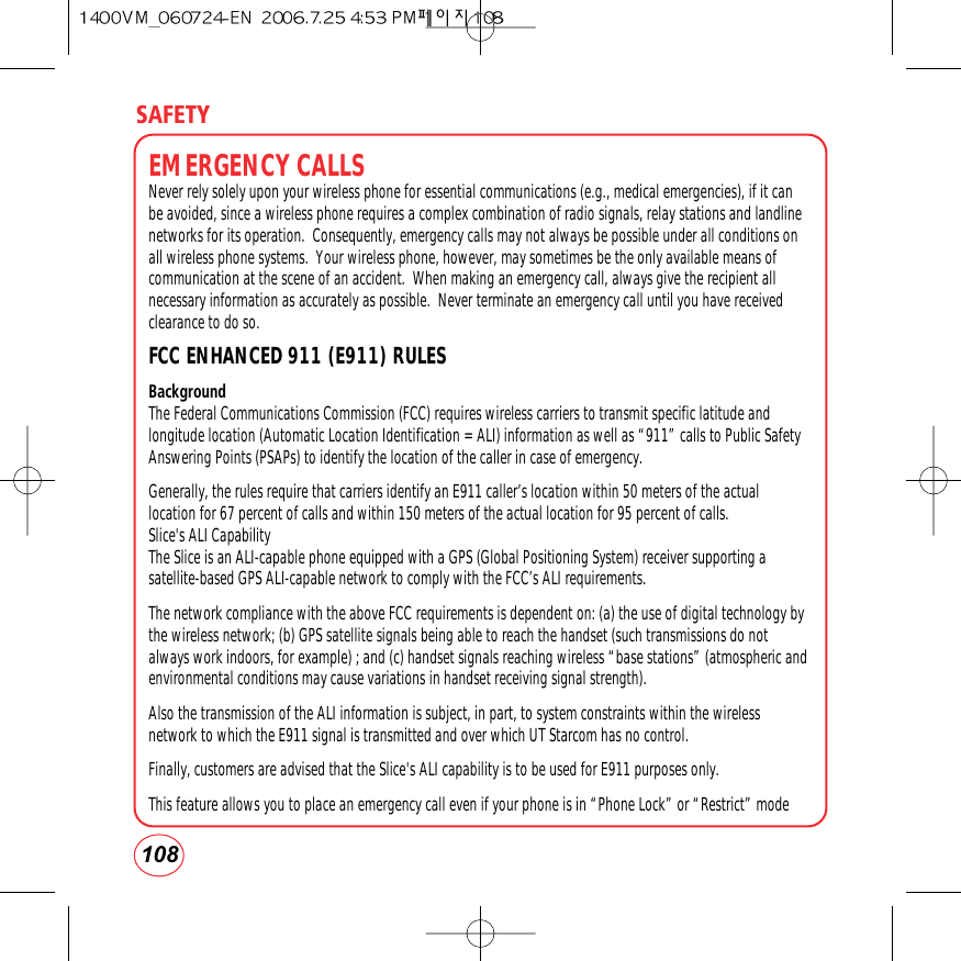 SAFETY108EMERGENCY CALLSNever rely solely upon your wireless phone for essential communications (e.g., medical emergencies), if it canbe avoided, since a wireless phone requires a complex combination of radio signals, relay stations and landlinenetworks for its operation.  Consequently, emergency calls may not always be possible under all conditions onall wireless phone systems.  Your wireless phone, however, may sometimes be the only available means ofcommunication at the scene of an accident.  When making an emergency call, always give the recipient allnecessary information as accurately as possible.  Never terminate an emergency call until you have receivedclearance to do so.FCC ENHANCED 911 (E911) RULES Background The Federal Communications Commission (FCC) requires wireless carriers to transmit specific latitude andlongitude location (Automatic Location Identification = ALI) information as well as “911” calls to Public SafetyAnswering Points (PSAPs) to identify the location of the caller in case of emergency.Generally, the rules require that carriers identify an E911 caller’s location within 50 meters of the actuallocation for 67 percent of calls and within 150 meters of the actual location for 95 percent of calls.Slice&apos;s ALI CapabilityThe Slice is an ALI-capable phone equipped with a GPS (Global Positioning System) receiver supporting asatellite-based GPS ALI-capable network to comply with the FCC’s ALI requirements. The network compliance with the above FCC requirements is dependent on: (a) the use of digital technology bythe wireless network; (b) GPS satellite signals being able to reach the handset (such transmissions do notalways work indoors, for example) ; and (c) handset signals reaching wireless “base stations” (atmospheric andenvironmental conditions may cause variations in handset receiving signal strength).Also the transmission of the ALI information is subject, in part, to system constraints within the wirelessnetwork to which the E911 signal is transmitted and over which UT Starcom has no control.Finally, customers are advised that the Slice&apos;s ALI capability is to be used for E911 purposes only.This feature allows you to place an emergency call even if your phone is in “Phone Lock” or “Restrict” mode