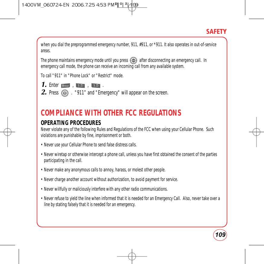 109SAFETYwhen you dial the preprogrammed emergency number, 911, #911, or *911. It also operates in out-of-serviceareas. The phone maintains emergency mode until you press           after disconnecting an emergency call.  Inemergency call mode, the phone can receive an incoming call from any available system.To call &quot;911&quot; in &quot;Phone Lock&quot; or &quot;Restrict&quot; mode.1.Enter            ,            ,            .2.Press           .  &quot;911” and &quot;Emergency&quot; will appear on the screen.COMPLIANCE WITH OTHER FCC REGULATIONSOPERATING PROCEDURESNever violate any of the following Rules and Regulations of the FCC when using your Cellular Phone.  Suchviolations are punishable by fine, imprisonment or both.• Never use your Cellular Phone to send false distress calls.• Never wiretap or otherwise intercept a phone call, unless you have first obtained the consent of the partiesparticipating in the call.• Never make any anonymous calls to annoy, harass, or molest other people.• Never charge another account without authorization, to avoid payment for service.• Never willfully or maliciously interfere with any other radio communications.• Never refuse to yield the line when informed that it is needed for an Emergency Call.  Also, never take over aline by stating falsely that it is needed for an emergency.