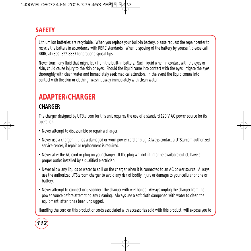 SAFETY112Lithium ion batteries are recyclable.  When you replace your built-in battery, please request the repair center torecycle the battery in accordance with RBRC standards.  When disposing of the battery by yourself, please callRBRC at (800) 822-8837 for proper disposal tips.Never touch any fluid that might leak from the built-in battery.  Such liquid when in contact with the eyes orskin, could cause injury to the skin or eyes.  Should the liquid come into contact with the eyes, irrigate the eyesthoroughly with clean water and immediately seek medical attention.  In the event the liquid comes intocontact with the skin or clothing, wash it away immediately with clean water. ADAPTER/CHARGERCHARGER The charger designed by UTStarcom for this unit requires the use of a standard 120 V AC power source for itsoperation.• Never attempt to disassemble or repair a charger.  • Never use a charger if it has a damaged or worn power cord or plug. Always contact a UTStarcom authorizedservice center, if repair or replacement is required. • Never alter the AC cord or plug on your charger.  If the plug will not fit into the available outlet, have aproper outlet installed by a qualified electrician. • Never allow any liquids or water to spill on the charger when it is connected to an AC power source.  Alwaysuse the authorized UTStarcom charger to avoid any risk of bodily injury or damage to your cellular phone orbattery. • Never attempt to connect or disconnect the charger with wet hands.  Always unplug the charger from thepower source before attempting any cleaning.  Always use a soft cloth dampened with water to clean theequipment, after it has been unplugged.Handling the cord on this product or cords associated with accessories sold with this product, will expose you to