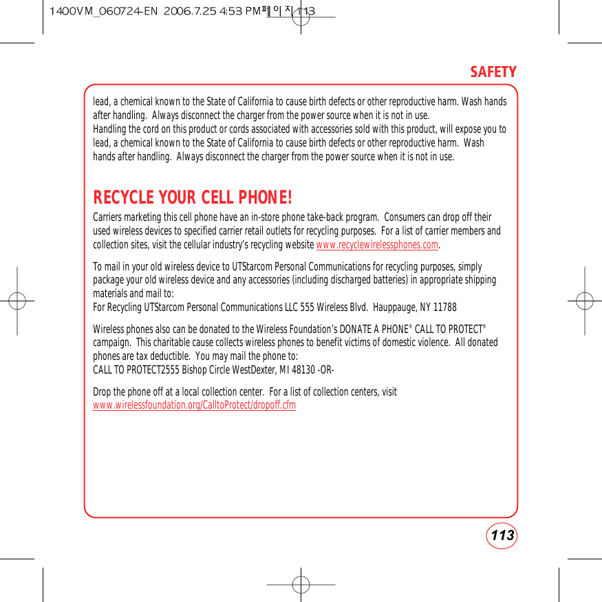 113SAFETYlead, a chemical known to the State of California to cause birth defects or other reproductive harm. Wash handsafter handling.  Always disconnect the charger from the power source when it is not in use.Handling the cord on this product or cords associated with accessories sold with this product, will expose you tolead, a chemical known to the State of California to cause birth defects or other reproductive harm.  Washhands after handling.  Always disconnect the charger from the power source when it is not in use.RECYCLE YOUR CELL PHONE!Carriers marketing this cell phone have an in-store phone take-back program.  Consumers can drop off theirused wireless devices to specified carrier retail outlets for recycling purposes.  For a list of carrier members andcollection sites, visit the cellular industry’s recycling website www.recyclewirelessphones.com.  To mail in your old wireless device to UTStarcom Personal Communications for recycling purposes, simplypackage your old wireless device and any accessories (including discharged batteries) in appropriate shippingmaterials and mail to:For Recycling UTStarcom Personal Communications LLC 555 Wireless Blvd.  Hauppauge, NY 11788Wireless phones also can be donated to the Wireless Foundation’s DONATE A PHONE®CALL TO PROTECT®campaign.  This charitable cause collects wireless phones to benefit victims of domestic violence.  All donatedphones are tax deductible.  You may mail the phone to:CALL TO PROTECT2555 Bishop Circle WestDexter, MI 48130 -OR- Drop the phone off at a local collection center.  For a list of collection centers, visitwww.wirelessfoundation.org/CalltoProtect/dropoff.cfm