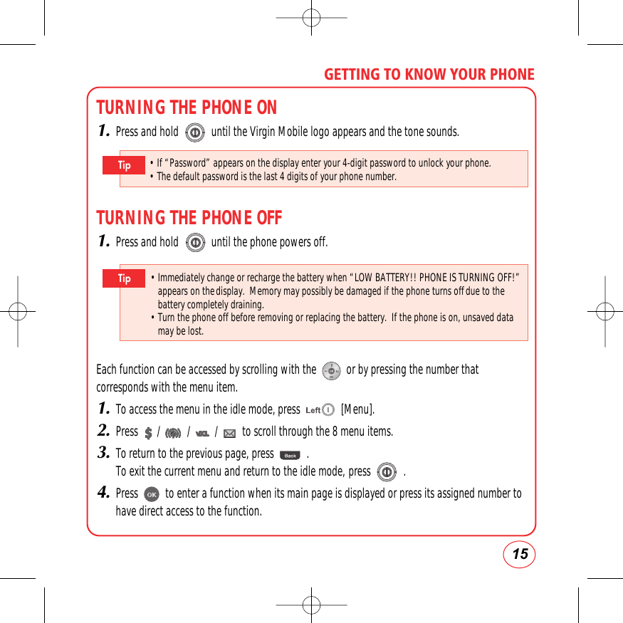 15GETTING TO KNOW YOUR PHONETURNING THE PHONE ON1.Press and hold            until the Virgin Mobile logo appears and the tone sounds.TURNING THE PHONE OFF1.Press and hold            until the phone powers off.Each function can be accessed by scrolling with the           or by pressing the number thatcorresponds with the menu item.1.To access the menu in the idle mode, press               [Menu].2.Press       /          /         /         to scroll through the 8 menu items.3.To return to the previous page, press            . To exit the current menu and return to the idle mode, press            .4.Press          to enter a function when its main page is displayed or press its assigned number tohave direct access to the function.• Immediately change or recharge the battery when “LOW BATTERY!! PHONE IS TURNING OFF!”appears on thedisplay.  Memory may possibly be damaged if the phone turns offdue to thebattery completely draining.• Turn the phone off before removing or replacing the battery.  If the phone is on, unsaved datamay be lost.Tip• If “Password” appears on the display enter your 4-digit password to unlock your phone.        • The default password is the last 4 digits of your phone number.Tip