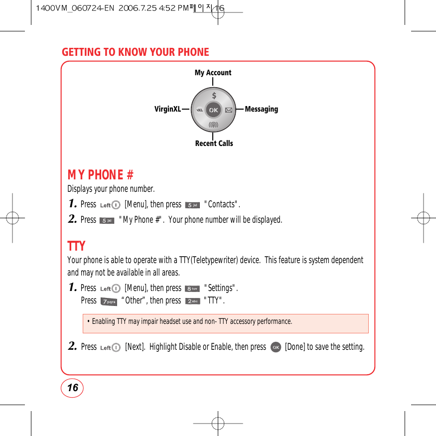 GETTING TO KNOW YOUR PHONE16MY PHONE #Displays your phone number.1.Press               [Menu], then press            &quot;Contacts&quot;.2.Press            &quot;My Phone #&quot;.  Your phone number will be displayed.TTYYour phone is able to operate with a TTY(Teletypewriter) device.  This feature is system dependentand may not be available in all areas.1.Press               [Menu], then press            &quot;Settings&quot;.Press             “Other”, then press            &quot;TTY&quot;.2.Press               [Next].  Highlight Disable or Enable, then press          [Done] to save the setting.My AccountRecent CallsMessagingVirginXL• Enabling TTY may impair headset use and non- TTY accessory performance.
