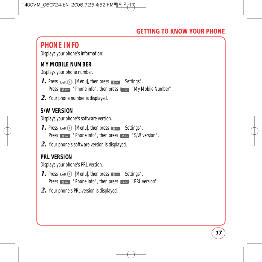 17GETTING TO KNOW YOUR PHONEPHONE INFODisplays your phone’s information:MY MOBILE NUMBERDisplays your phone number.1.Press               [Menu], then press            &quot;Settings&quot;.Press             &quot;Phone info&quot;, then press            &quot;My Mobile Number&quot;.2.Your phone number is displayed.S/W VERSIONDisplays your phone&apos;s software version.1.Press               [Menu], then press            &quot;Settings&quot;.Press             &quot;Phone info&quot;, then press            &quot;S/W version&quot;.2.Your phone&apos;s software version is displayed.PRL VERSIONDisplays your phone&apos;s PRL version.1.Press               [Menu], then press            &quot;Settings&quot;.Press             &quot;Phone info&quot;, then press            &quot;PRL version&quot;.2.Your phone&apos;s PRL version is displayed.