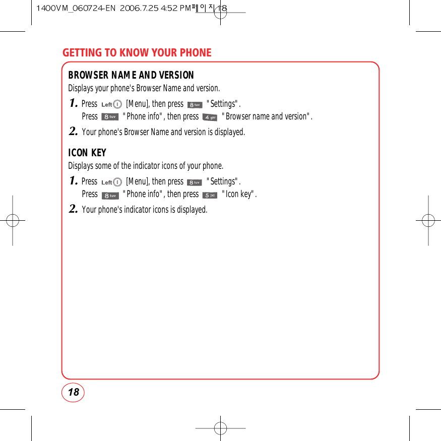 GETTING TO KNOW YOUR PHONE18BROWSER NAME AND VERSIONDisplays your phone&apos;s Browser Name and version.1.Press               [Menu], then press            &quot;Settings&quot;.Press             &quot;Phone info&quot;, then press            &quot;Browser name and version&quot;.2.Your phone&apos;s Browser Name and version is displayed.ICON KEYDisplays some of the indicator icons of your phone.1.Press               [Menu], then press            &quot;Settings&quot;.Press             &quot;Phone info&quot;, then press            &quot;Icon key&quot;.2.Your phone&apos;s indicator icons is displayed.