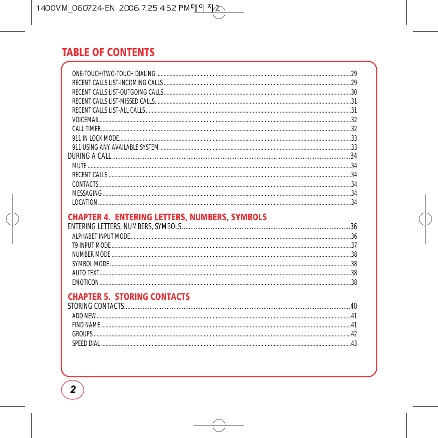 TABLE OF CONTENTS2ONE-TOUCH/TWO-TOUCH DIALING...................................................................................................................................29RECENT CALLS LIST-INCOMING CALLS..............................................................................................................................29RECENT CALLS LIST-OUTGOING CALLS..............................................................................................................................30RECENT CALLS LIST-MISSED CALLS....................................................................................................................................31RECENT CALLS LIST-ALL CALLS..........................................................................................................................................31VOICEMAIL.........................................................................................................................................................................32CALL TIMER........................................................................................................................................................................32911 IN LOCK MODE............................................................................................................................................................33911 USING ANY AVAILABLE SYSTEM.................................................................................................................................33DURING A CALL............................................................................................................................................34MUTE.................................................................................................................................................................................34RECENT CALLS...................................................................................................................................................................34CONTACTS.........................................................................................................................................................................34MESSAGING.......................................................................................................................................................................34LOCATION..........................................................................................................................................................................34CHAPTER 4.  ENTERING LETTERS, NUMBERS, SYMBOLSENTERING LETTERS, NUMBERS, SYMBOLS...................................................................................................36ALPHABET INPUT MODE....................................................................................................................................................36T9 INPUT MODE.................................................................................................................................................................37NUMBER MODE.................................................................................................................................................................38SYMBOL MODE..................................................................................................................................................................38AUTO TEXT.........................................................................................................................................................................38EMOTICON.........................................................................................................................................................................38CHAPTER 5.  STORING CONTACTSSTORING CONTACTS.....................................................................................................................................40ADD NEW...........................................................................................................................................................................41FIND NAME........................................................................................................................................................................41GROUPS.............................................................................................................................................................................42SPEED DIAL........................................................................................................................................................................43