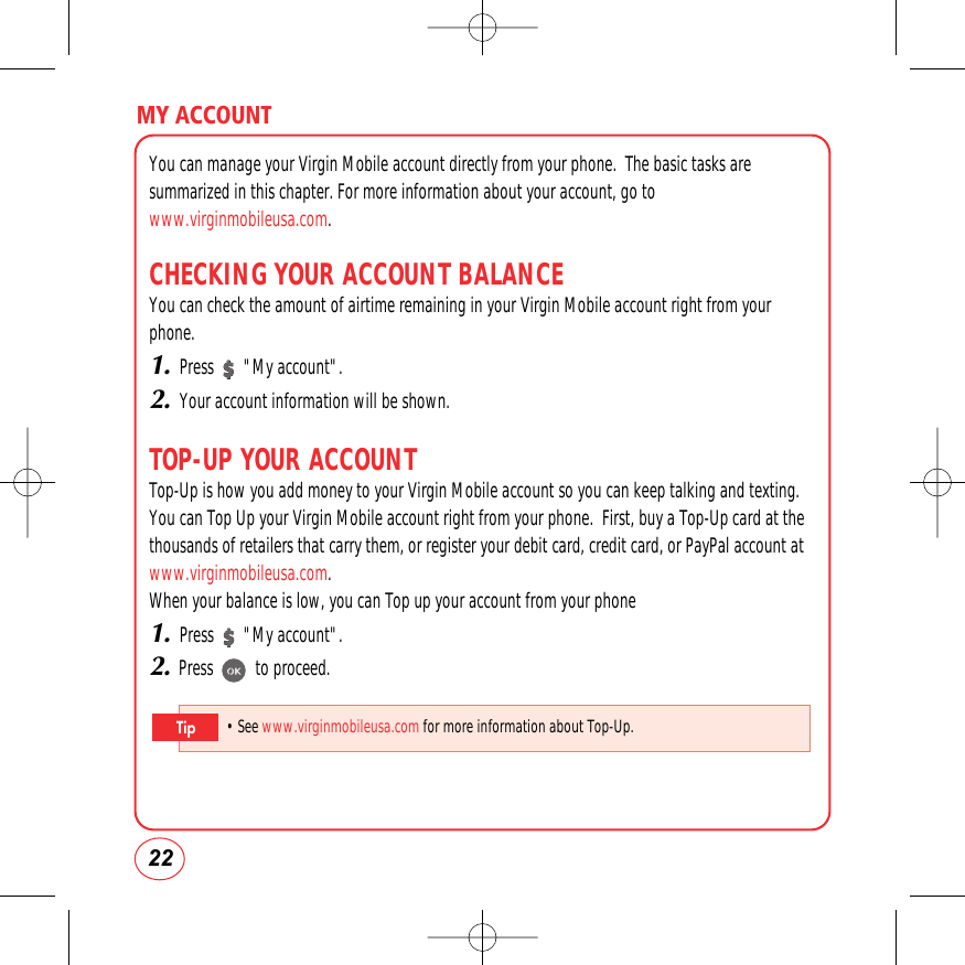 MY ACCOUNT22You can manage your Virgin Mobile account directly from your phone.  The basic tasks aresummarized in this chapter. For more information about your account, go towww.virginmobileusa.com.CHECKING YOUR ACCOUNT BALANCEYou can check the amount of airtime remaining in your Virgin Mobile account right from yourphone.1.Press       &quot;My account&quot;.2.Your account information will be shown.TOP-UP YOUR ACCOUNTTop-Up is how you add money to your Virgin Mobile account so you can keep talking and texting.You can Top Up your Virgin Mobile account right from your phone.  First, buy a Top-Up card at thethousands of retailers that carry them, or register your debit card, credit card, or PayPal account atwww.virginmobileusa.com.When your balance is low, you can Top up your account from your phone1.Press       &quot;My account&quot;.2.Press          to proceed.• See www.virginmobileusa.com for more information about Top-Up.Tip