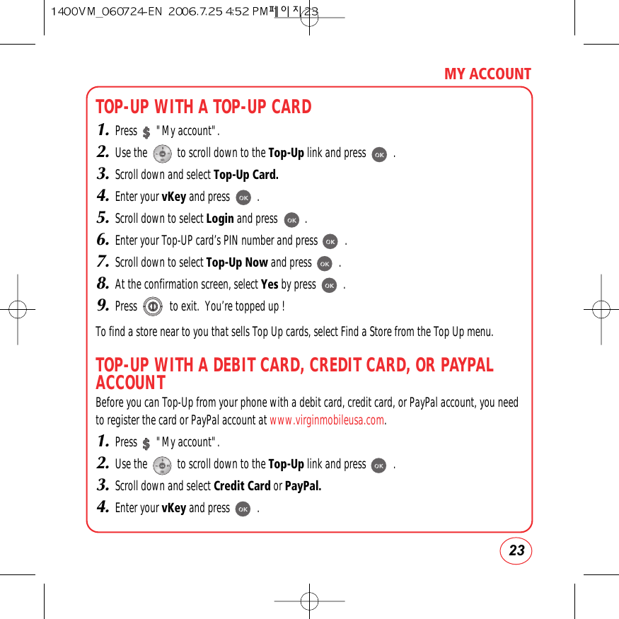 23MY ACCOUNTTOP-UP WITH A TOP-UP CARD1.Press       &quot;My account&quot;.2.Use the           to scroll down to the Top-Up link and press          .3.Scroll down and select Top-Up Card.4.Enter your vKey and press          .5.Scroll down to select Login and press          .6.Enter your Top-UP card’s PIN number and press          .7.Scroll down to select Top-Up Now and press          .8.At the confirmation screen, select Yes by press          .9.Press            to exit.  You’re topped up !To find a store near to you that sells Top Up cards, select Find a Store from the Top Up menu.TOP-UP WITH A DEBIT CARD, CREDIT CARD, OR PAYPALACCOUNTBefore you can Top-Up from your phone with a debit card, credit card, or PayPal account, you needto register the card or PayPal account at www.virginmobileusa.com.1.Press       &quot;My account&quot;.2.Use the           to scroll down to the Top-Up link and press          .3.Scroll down and select Credit Card or PayPal.4.Enter your vKey and press          .