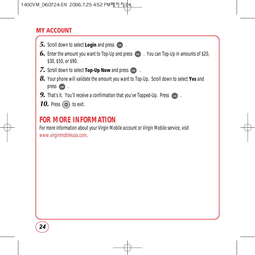 MY ACCOUNT245.Scroll down to select Login and press          .6.Enter the amount you want to Top-Up and press          .  You can Top-Up in amounts of $20,$30, $50, or $90.7.Scroll down to select Top-Up Now and press          .8.Your phone will validate the amount you want to Top-Up.  Scroll down to select Yes and press          .9.That’s it.  You’ll receive a confirmation that you’ve Topped-Up.  Press          .10.Press           to exit.FOR MORE INFORMATIONFor more information about your Virgin Mobile account or Virgin Mobile service, visitwww.virginmobileusa.com.