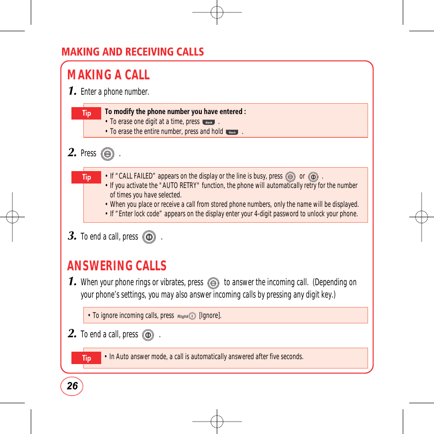 MAKING AND RECEIVING CALLS26MAKING A CALL1.Enter a phone number.2.Press            .3.To end a call, press            .ANSWERING CALLS1.When your phone rings or vibrates, press           to answer the incoming call.  (Depending onyour phone’s settings, you may also answer incoming calls by pressing any digit key.)2.To end a call, press           .To modify the phone number you have entered :• To erase one digit at a time, press .• To erase the entire number, press and hold.Tip• If “CALL FAILED” appears on the display or the line is busy, press or .  • If you activate the &quot;AUTO RETRY&quot;function, the phone will automatically retry for the numberof times you have selected. • When you place or receive a call from stored phone numbers, only the name will be displayed. • If “Enter lock code” appears on the display enter your 4-digit password to unlock your phone. Tip• To ignore incoming calls, press               [Ignore].• In Auto answer mode, a call is automatically answered after five seconds.Tip