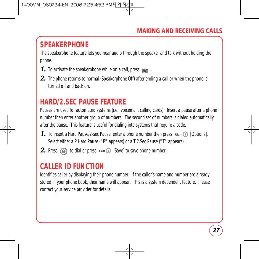 27MAKING AND RECEIVING CALLSSPEAKERPHONEThe speakerphone feature lets you hear audio through the speaker and talk without holding thephone.1.To activate the speakerphone while on a call, press          .2.The phone returns to normal (Speakerphone Off) after ending a call or when the phone isturned off and back on.HARD/2.SEC PAUSE FEATUREPauses are used for automated systems (i.e., voicemail, calling cards).  Insert a pause after a phonenumber then enter another group of numbers.  The second set of numbers is dialed automaticallyafter the pause.  This feature is useful for dialing into systems that require a code. 1.To insert a Hard Pause/2-sec Pause, enter a phone number then press                [Options].Select either a P Hard Pause (&quot;P&quot; appears) or a T 2.Sec Pause (&quot;T&quot; appears).2.Press           to dial or press               [Save] to save phone number.CALLER ID FUNCTIONIdentifies caller by displaying their phone number.  If the caller’s name and number are alreadystored in your phone book, their name will appear.  This is a system dependent feature.  Pleasecontact your service provider for details.