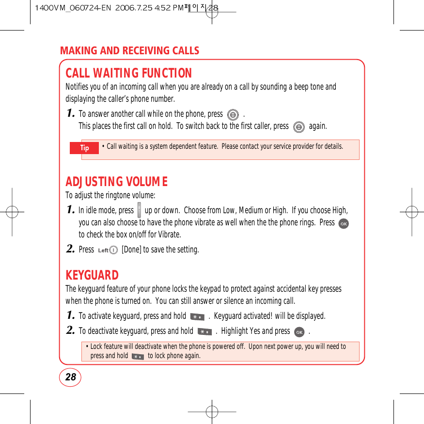 MAKING AND RECEIVING CALLS28CALL WAITING FUNCTIONNotifies you of an incoming call when you are already on a call by sounding a beep tone anddisplaying the caller’s phone number.1.To answer another call while on the phone, press           .This places the first call on hold.  To switch back to the first caller, press           again.ADJUSTING VOLUMETo adjust the ringtone volume:1.In idle mode, press      up or down.  Choose from Low, Medium or High.  If you choose High,you can also choose to have the phone vibrate as well when the the phone rings.  Pressto check the box on/off for Vibrate.2.Press               [Done] to save the setting.KEYGUARDThe keyguard feature of your phone locks the keypad to protect against accidental key presseswhen the phone is turned on.  You can still answer or silence an incoming call.1.To activate keyguard, press and hold            .  Keyguard activated! will be displayed.2.To deactivate keyguard, press and hold            .  Highlight Yes and press          .• Call waiting is a system dependent feature.  Please contact your service provider for details.Tip• Lock feature will deactivate when the phone is powered off.  Upon next power up, you will need topress and hold            to lock phone again.