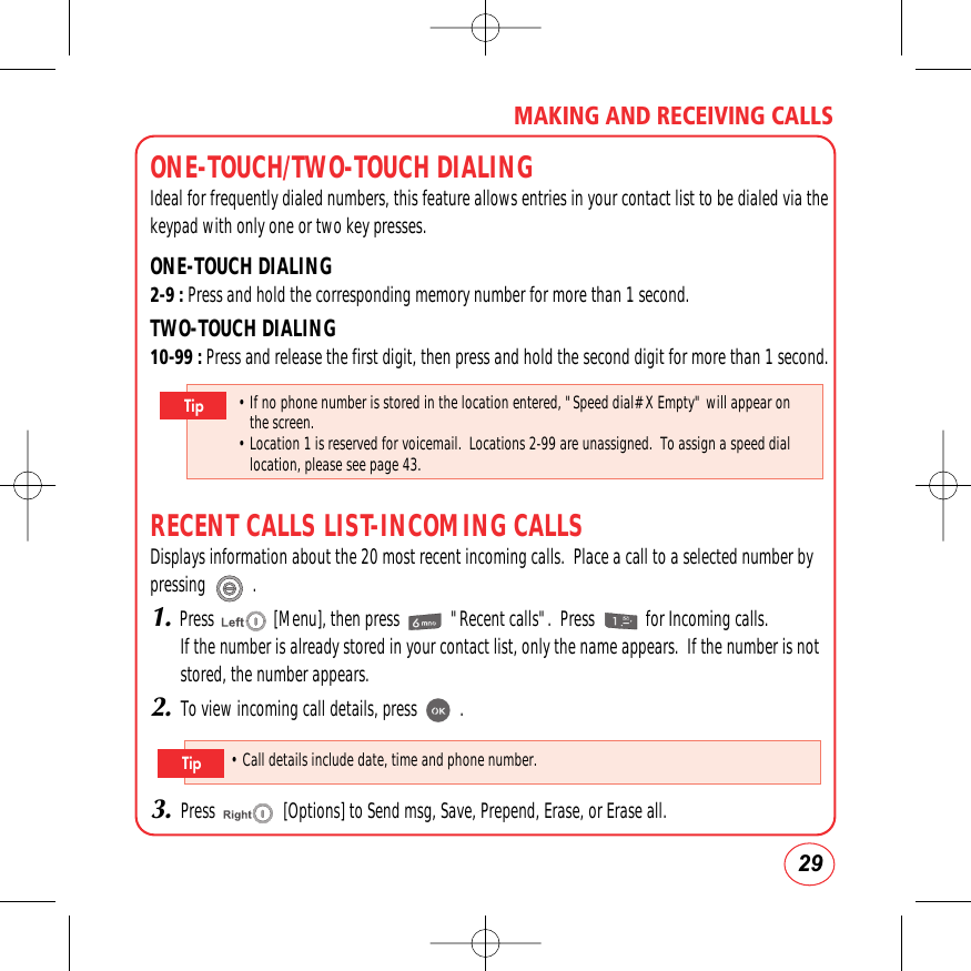 29MAKING AND RECEIVING CALLSONE-TOUCH/TWO-TOUCH DIALINGIdeal for frequently dialed numbers, this feature allows entries in your contact list to be dialed via thekeypad with only one or two key presses.ONE-TOUCH DIALING2-9 : Press and hold the corresponding memory number for more than 1 second.TWO-TOUCH DIALING10-99 : Press and release the first digit, then press and hold the second digit for more than 1 second.RECENT CALLS LIST-INCOMING CALLSDisplays information about the 20 most recent incoming calls.  Place a call to a selected number bypressing           .1.Press              [Menu], then press            &quot;Recent calls&quot;.  Press            for Incoming calls.If the number is already stored in your contact list, only the name appears.  If the number is notstored, the number appears.2.To view incoming call details, press          .3.Press                [Options] to Send msg, Save, Prepend, Erase, or Erase all.• If no phone number is stored in the location entered, &quot;Speed dial# X Empty&quot; will appear onthe screen.• Location 1 is reserved for voicemail.  Locations 2-99 are unassigned.  To assign a speed diallocation, please see page 43.Tip• Call details include date, time and phone number.Tip