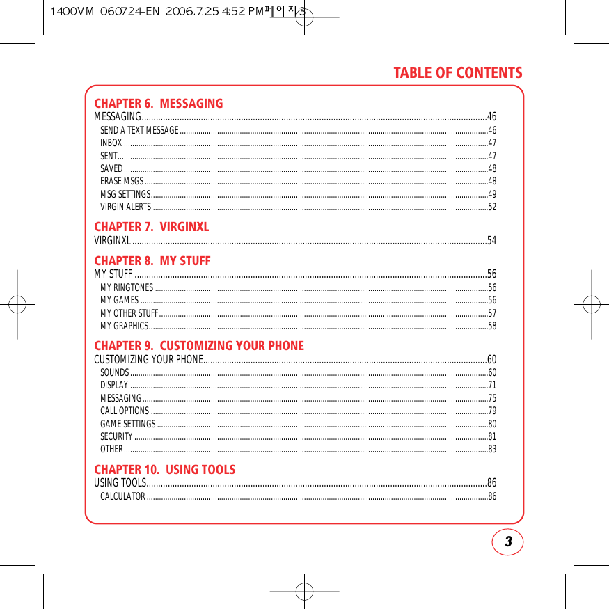 3TABLE OF CONTENTSCHAPTER 6.  MESSAGINGMESSAGING..................................................................................................................................................46SEND A TEXT MESSAGE.....................................................................................................................................................46INBOX................................................................................................................................................................................47SENT...................................................................................................................................................................................47SAVED................................................................................................................................................................................48ERASE MSGS......................................................................................................................................................................48MSG SETTINGS...................................................................................................................................................................49VIRGIN ALERTS ..................................................................................................................................................................52CHAPTER 7.  VIRGINXLVIRGINXL......................................................................................................................................................54CHAPTER 8.  MY STUFFMY STUFF .....................................................................................................................................................56MY RINGTONES .................................................................................................................................................................56MY GAMES ........................................................................................................................................................................56MY OTHER STUFF...............................................................................................................................................................57MY GRAPHICS....................................................................................................................................................................58CHAPTER 9.  CUSTOMIZING YOUR PHONECUSTOMIZING YOUR PHONE........................................................................................................................60SOUNDS.............................................................................................................................................................................60DISPLAY.............................................................................................................................................................................71MESSAGING.......................................................................................................................................................................75CALL OPTIONS ...................................................................................................................................................................79GAME SETTINGS................................................................................................................................................................80SECURITY...........................................................................................................................................................................81OTHER................................................................................................................................................................................83CHAPTER 10.  USING TOOLSUSING TOOLS................................................................................................................................................86CALCULATOR.....................................................................................................................................................................86