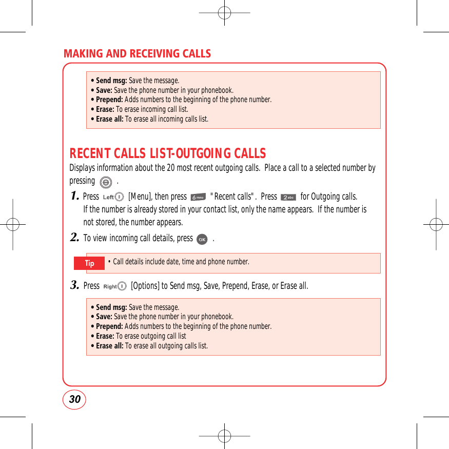 MAKING AND RECEIVING CALLS30RECENT CALLS LIST-OUTGOING CALLSDisplays information about the 20 most recent outgoing calls.  Place a call to a selected number bypressing           .1.Press               [Menu], then press            &quot;Recent calls&quot;.  Press            for Outgoing calls.If the number is already stored in your contact list, only the name appears.  If the number isnot stored, the number appears.2.To view incoming call details, press          .3.Press                [Options] to Send msg, Save, Prepend, Erase, or Erase all.• Send msg: Save the message.• Save: Save the phone number in your phonebook.• Prepend: Adds numbers to the beginning of the phone number.• Erase: To erase incoming call list.• Erase all: To erase all incoming calls list.• Send msg: Save the message.• Save: Save the phone number in your phonebook.• Prepend: Adds numbers to the beginning of the phone number.• Erase: To erase outgoing call list• Erase all: To erase all outgoing calls list.• Call details include date, time and phone number.Tip