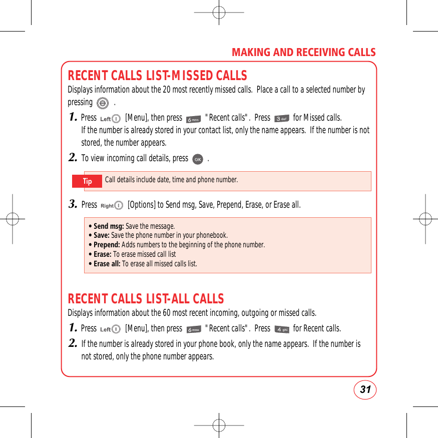 31MAKING AND RECEIVING CALLSRECENT CALLS LIST-MISSED CALLSDisplays information about the 20 most recently missed calls.  Place a call to a selected number bypressing           .1.Press               [Menu], then press            &quot;Recent calls&quot;.  Press            for Missed calls.If the number is already stored in your contact list, only the name appears.  If the number is notstored, the number appears.2.To view incoming call details, press          .3.Press                [Options] to Send msg, Save, Prepend, Erase, or Erase all.RECENT CALLS LIST-ALL CALLSDisplays information about the 60 most recent incoming, outgoing or missed calls.1.Press               [Menu], then press            &quot;Recent calls&quot;.  Press            for Recent calls.2.If the number is already stored in your phone book, only the name appears.  If the number isnot stored, only the phone number appears.• Send msg: Save the message.• Save: Save the phone number in your phonebook.• Prepend: Adds numbers to the beginning of the phone number.• Erase: To erase missed call list• Erase all: To erase all missed calls list.Call details include date, time and phone number.Tip