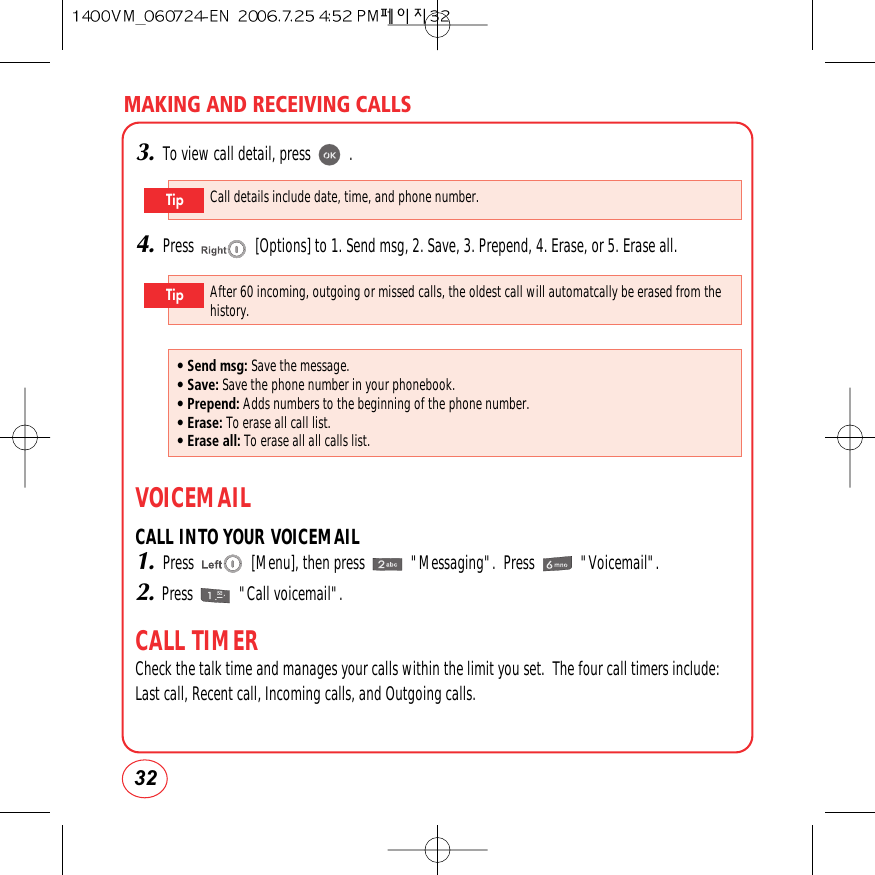 323.To view call detail, press          .4.Press                [Options] to 1. Send msg, 2. Save, 3. Prepend, 4. Erase, or 5. Erase all.VOICEMAILCALL INTO YOUR VOICEMAIL1.Press               [Menu], then press            &quot;Messaging&quot;.  Press            &quot;Voicemail&quot;.2.Press            &quot;Call voicemail&quot;.CALL TIMERCheck the talk time and manages your calls within the limit you set.  The four call timers include:Last call, Recent call, Incoming calls, and Outgoing calls.MAKING AND RECEIVING CALLSCall details include date, time, and phone number.TipAfter 60 incoming, outgoing or missed calls, the oldest call will automatcally be erased from thehistory.Tip• Send msg: Save the message.• Save: Save the phone number in your phonebook.• Prepend: Adds numbers to the beginning of the phone number.• Erase: To erase all call list.• Erase all: To erase all all calls list.