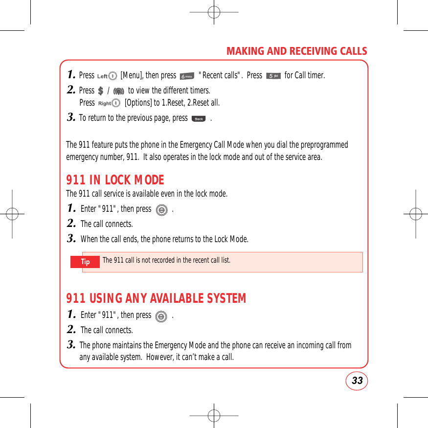 33MAKING AND RECEIVING CALLS1.Press              [Menu], then press            &quot;Recent calls&quot;.  Press            for Call timer.2.Press       /          to view the different timers.Press                [Options] to 1.Reset, 2.Reset all.3.To return to the previous page, press            .The 911 feature puts the phone in the Emergency Call Mode when you dial the preprogrammedemergency number, 911.  It also operates in the lock mode and out of the service area.911 IN LOCK MODEThe 911 call service is available even in the lock mode.1.Enter &quot;911&quot;, then press           .2.The call connects.3.When the call ends, the phone returns to the Lock Mode.911 USING ANY AVAILABLE SYSTEM1.Enter &quot;911&quot;, then press           .2.The call connects.3.The phone maintains the Emergency Mode and the phone can receive an incoming call fromany available system.  However, it can’t make a call.The 911 call is not recorded in the recent call list.Tip