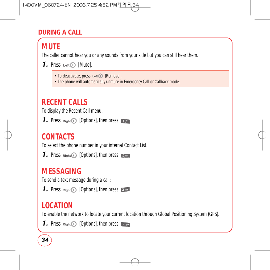 DURING A CALL34MUTEThe caller cannot hear you or any sounds from your side but you can still hear them.1.Press               [Mute].RECENT CALLSTo display the Recent Call menu.1.Press                [Options], then press            .CONTACTSTo select the phone number in your internal Contact List.1.Press                [Options], then press            .MESSAGINGTo send a text message during a call:1.Press                [Options], then press            .LOCATIONTo enable the network to locate your current location through Global Positioning System (GPS).1.Press                [Options], then press            .• To deactivate, press              [Remove].• The phone will automatically unmute in Emergency Call or Callback mode.