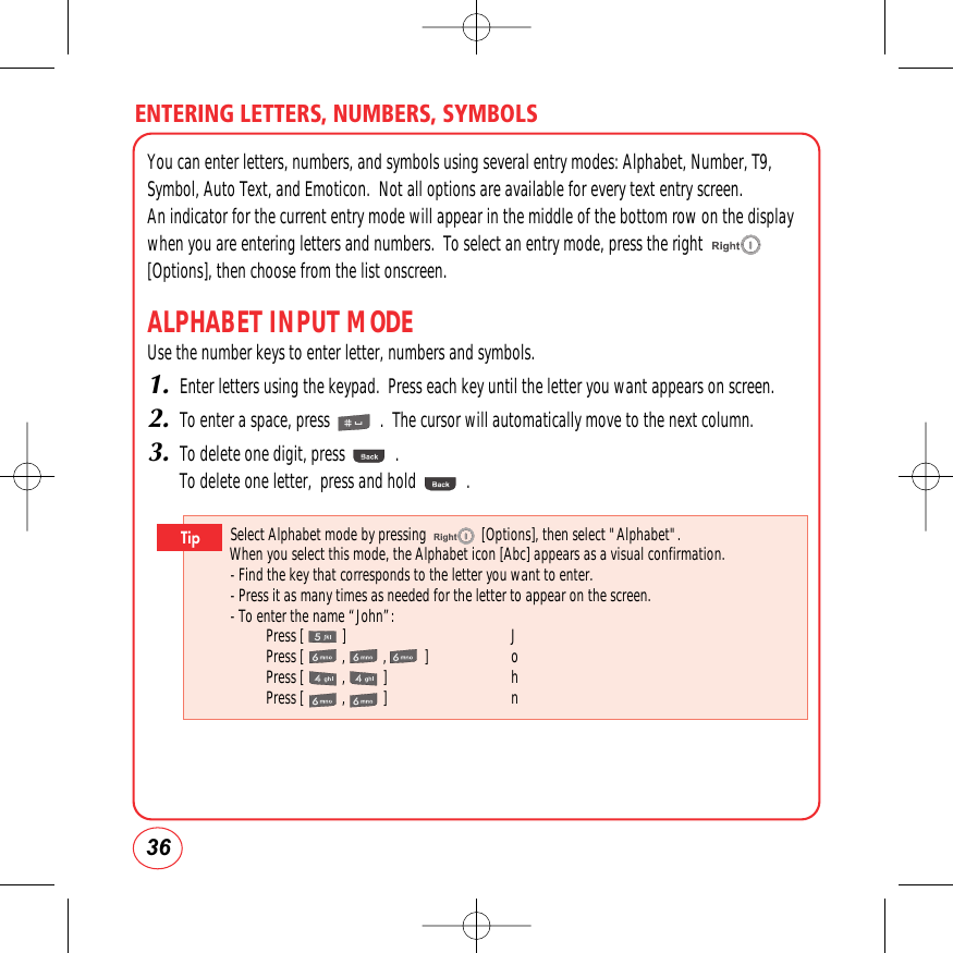 ENTERING LETTERS, NUMBERS, SYMBOLS36You can enter letters, numbers, and symbols using several entry modes: Alphabet, Number, T9,Symbol, Auto Text, and Emoticon.  Not all options are available for every text entry screen.  An indicator for the current entry mode will appear in the middle of the bottom row on the displaywhen you are entering letters and numbers.  To select an entry mode, press the right[Options], then choose from the list onscreen.ALPHABET INPUT MODEUse the number keys to enter letter, numbers and symbols.1.Enter letters using the keypad.  Press each key until the letter you want appears on screen.2.To enter a space, press            .  The cursor will automatically move to the next column.3.To delete one digit, press            . To delete one letter,  press and hold            .Select Alphabet mode by pressing               [Options], then select &quot;Alphabet&quot;.When you select this mode, the Alphabet icon [Abc] appears as a visual confirmation.- Find the key that corresponds to the letter you want to enter.- Press it as many times as needed for the letter to appear on the screen.- To enter the name “John”:Press [ ]  JPress [,,] oPress [ , ]  hPress [ , ]  nTip