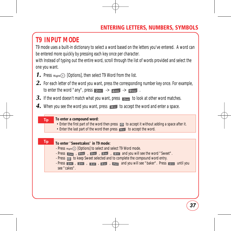 37ENTERING LETTERS, NUMBERS, SYMBOLST9 INPUT MODET9 mode uses a built-in dictionary to select a word based on the letters you&apos;ve entered.  A word canbe entered more quickly by pressing each key once per character.with Instead of typing out the entire word, scroll through the list of words provided and select theone you want.1.Press               [Options], then select T9 Word from the list.2.For each letter of the word you want, press the corresponding number key once. For example,to enter the word &quot;any&quot;, press             -&gt;             -&gt;             .3.If the word doesn&apos;t match what you want, press            to look at other word matches.4.When you see the word you want, press            to accept the word and enter a space.To enter a compound word:• Enter the first part of the word then press         to accept it without adding a space after it.• Enter the last part of the word then press            to accept the word.TipTo enter &quot;Sweetcakes&quot;in T9 mode:- Press              [Options] to select and select T9 Word mode.- Press            ,            ,            ,            ,            and you will see the word &quot;Sweet&quot;.- Press         to keep Sweet selected and to complete the compound word entry.- Press           ,            ,            ,            ,            and you will see &quot;baker&quot;.  Press            until yousee &quot;cakes&quot;.Tip
